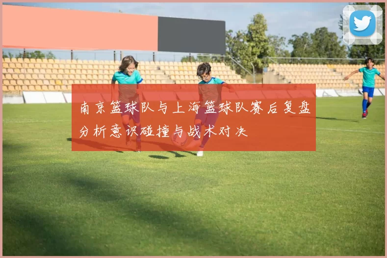 南京篮球队与上海篮球队赛后复盘分析意识碰撞与战术对决