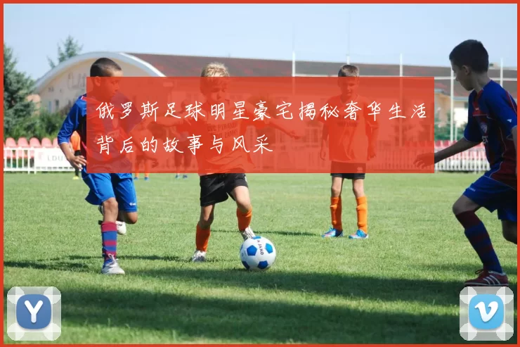 俄罗斯足球明星豪宅揭秘奢华生活背后的故事与风采