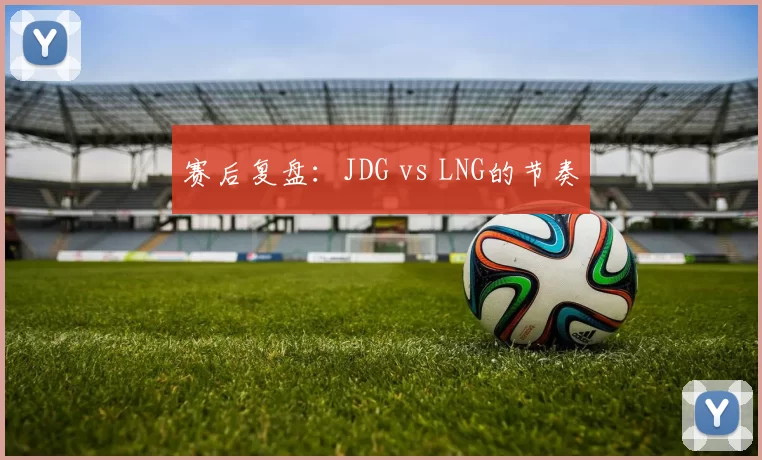 赛后复盘：JDG vs LNG的节奏