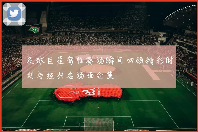 足球巨星驾临赛场瞬间回顾精彩时刻与经典名场面合集