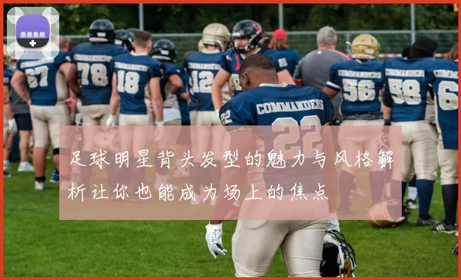 足球明星背头发型的魅力与风格解析让你也能成为场上的焦点