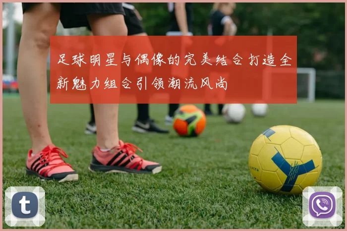足球明星与偶像的完美结合打造全新魅力组合引领潮流风尚
